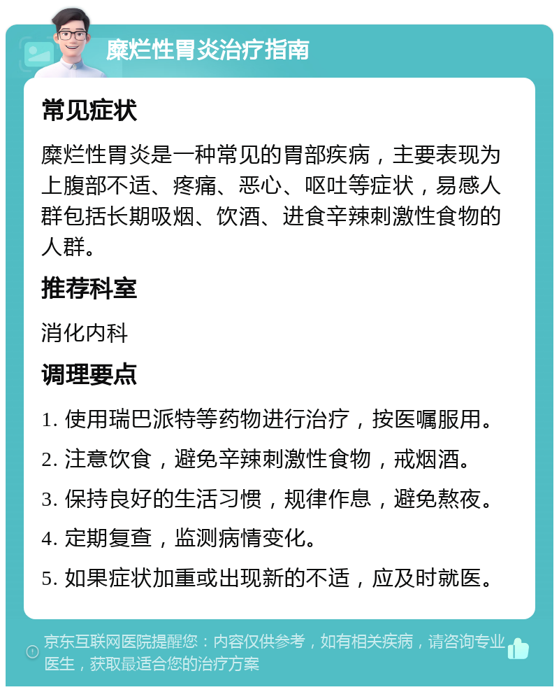 糜烂性胃炎治疗指南 常见症状 糜烂性胃炎是一种常见的胃部疾病，主要表现为上腹部不适、疼痛、恶心、呕吐等症状，易感人群包括长期吸烟、饮酒、进食辛辣刺激性食物的人群。 推荐科室 消化内科 调理要点 1. 使用瑞巴派特等药物进行治疗，按医嘱服用。 2. 注意饮食，避免辛辣刺激性食物，戒烟酒。 3. 保持良好的生活习惯，规律作息，避免熬夜。 4. 定期复查，监测病情变化。 5. 如果症状加重或出现新的不适，应及时就医。