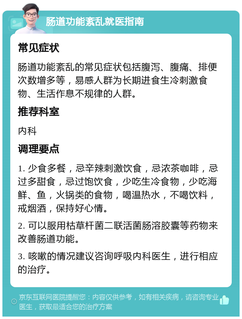 肠道功能紊乱就医指南 常见症状 肠道功能紊乱的常见症状包括腹泻、腹痛、排便次数增多等，易感人群为长期进食生冷刺激食物、生活作息不规律的人群。 推荐科室 内科 调理要点 1. 少食多餐，忌辛辣刺激饮食，忌浓茶咖啡，忌过多甜食，忌过饱饮食，少吃生冷食物，少吃海鲜、鱼，火锅类的食物，喝温热水，不喝饮料，戒烟酒，保持好心情。 2. 可以服用枯草杆菌二联活菌肠溶胶囊等药物来改善肠道功能。 3. 咳嗽的情况建议咨询呼吸内科医生，进行相应的治疗。