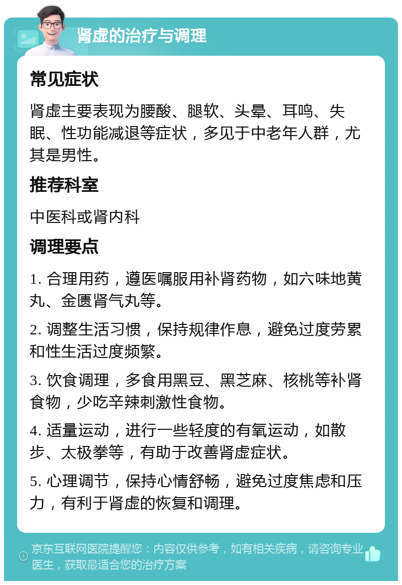 肾虚的治疗与调理 常见症状 肾虚主要表现为腰酸、腿软、头晕、耳鸣、失眠、性功能减退等症状，多见于中老年人群，尤其是男性。 推荐科室 中医科或肾内科 调理要点 1. 合理用药，遵医嘱服用补肾药物，如六味地黄丸、金匮肾气丸等。 2. 调整生活习惯，保持规律作息，避免过度劳累和性生活过度频繁。 3. 饮食调理，多食用黑豆、黑芝麻、核桃等补肾食物，少吃辛辣刺激性食物。 4. 适量运动，进行一些轻度的有氧运动，如散步、太极拳等，有助于改善肾虚症状。 5. 心理调节，保持心情舒畅，避免过度焦虑和压力，有利于肾虚的恢复和调理。