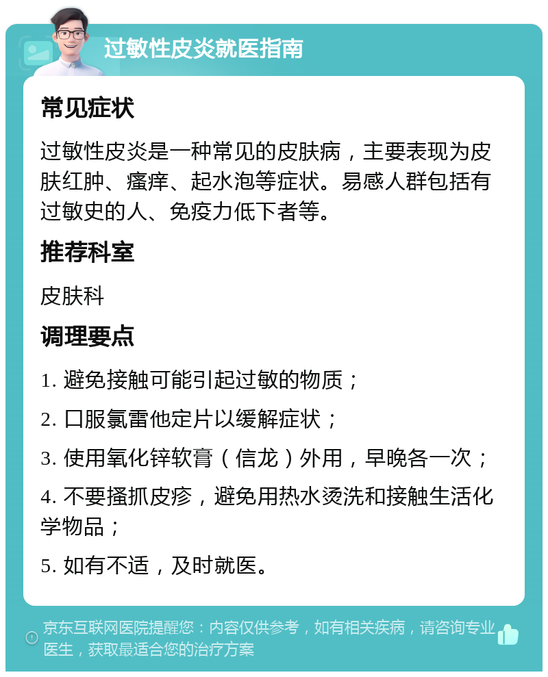 过敏性皮炎就医指南 常见症状 过敏性皮炎是一种常见的皮肤病，主要表现为皮肤红肿、瘙痒、起水泡等症状。易感人群包括有过敏史的人、免疫力低下者等。 推荐科室 皮肤科 调理要点 1. 避免接触可能引起过敏的物质； 2. 口服氯雷他定片以缓解症状； 3. 使用氧化锌软膏（信龙）外用，早晚各一次； 4. 不要搔抓皮疹，避免用热水烫洗和接触生活化学物品； 5. 如有不适，及时就医。