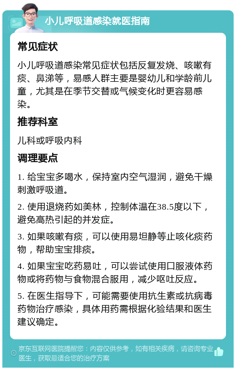 小儿呼吸道感染就医指南 常见症状 小儿呼吸道感染常见症状包括反复发烧、咳嗽有痰、鼻涕等，易感人群主要是婴幼儿和学龄前儿童，尤其是在季节交替或气候变化时更容易感染。 推荐科室 儿科或呼吸内科 调理要点 1. 给宝宝多喝水，保持室内空气湿润，避免干燥刺激呼吸道。 2. 使用退烧药如美林，控制体温在38.5度以下，避免高热引起的并发症。 3. 如果咳嗽有痰，可以使用易坦静等止咳化痰药物，帮助宝宝排痰。 4. 如果宝宝吃药易吐，可以尝试使用口服液体药物或将药物与食物混合服用，减少呕吐反应。 5. 在医生指导下，可能需要使用抗生素或抗病毒药物治疗感染，具体用药需根据化验结果和医生建议确定。