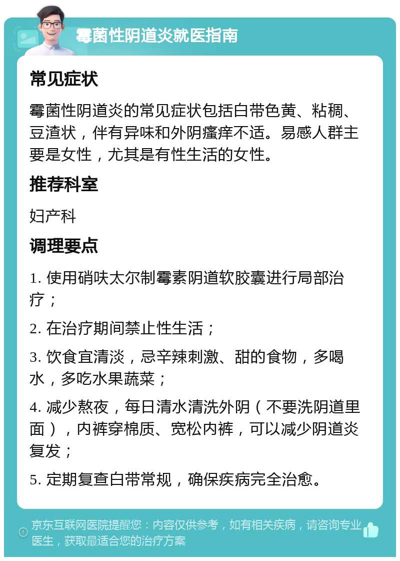 霉菌性阴道炎就医指南 常见症状 霉菌性阴道炎的常见症状包括白带色黄、粘稠、豆渣状，伴有异味和外阴瘙痒不适。易感人群主要是女性，尤其是有性生活的女性。 推荐科室 妇产科 调理要点 1. 使用硝呋太尔制霉素阴道软胶囊进行局部治疗； 2. 在治疗期间禁止性生活； 3. 饮食宜清淡，忌辛辣刺激、甜的食物，多喝水，多吃水果蔬菜； 4. 减少熬夜，每日清水清洗外阴（不要洗阴道里面），内裤穿棉质、宽松内裤，可以减少阴道炎复发； 5. 定期复查白带常规，确保疾病完全治愈。