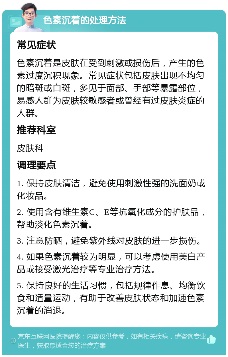 色素沉着的处理方法 常见症状 色素沉着是皮肤在受到刺激或损伤后，产生的色素过度沉积现象。常见症状包括皮肤出现不均匀的暗斑或白斑，多见于面部、手部等暴露部位，易感人群为皮肤较敏感者或曾经有过皮肤炎症的人群。 推荐科室 皮肤科 调理要点 1. 保持皮肤清洁，避免使用刺激性强的洗面奶或化妆品。 2. 使用含有维生素C、E等抗氧化成分的护肤品，帮助淡化色素沉着。 3. 注意防晒，避免紫外线对皮肤的进一步损伤。 4. 如果色素沉着较为明显，可以考虑使用美白产品或接受激光治疗等专业治疗方法。 5. 保持良好的生活习惯，包括规律作息、均衡饮食和适量运动，有助于改善皮肤状态和加速色素沉着的消退。