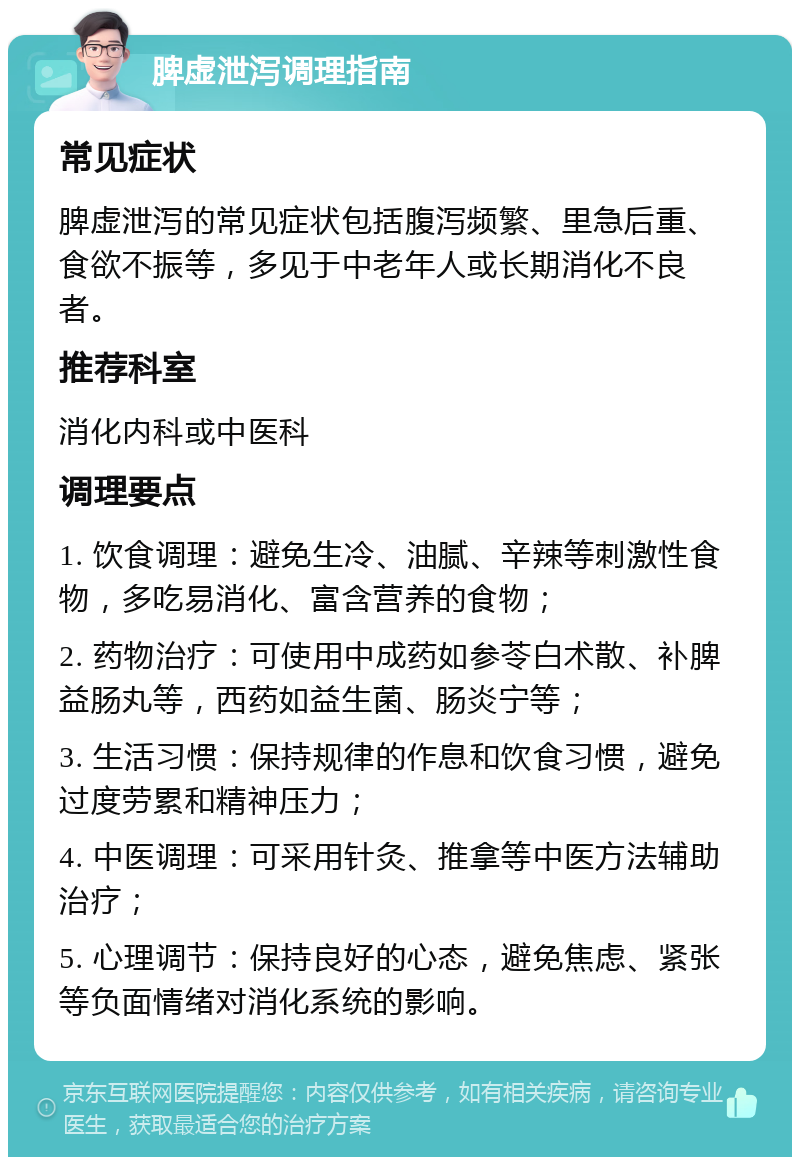 脾虚泄泻调理指南 常见症状 脾虚泄泻的常见症状包括腹泻频繁、里急后重、食欲不振等，多见于中老年人或长期消化不良者。 推荐科室 消化内科或中医科 调理要点 1. 饮食调理：避免生冷、油腻、辛辣等刺激性食物，多吃易消化、富含营养的食物； 2. 药物治疗：可使用中成药如参苓白术散、补脾益肠丸等，西药如益生菌、肠炎宁等； 3. 生活习惯：保持规律的作息和饮食习惯，避免过度劳累和精神压力； 4. 中医调理：可采用针灸、推拿等中医方法辅助治疗； 5. 心理调节：保持良好的心态，避免焦虑、紧张等负面情绪对消化系统的影响。