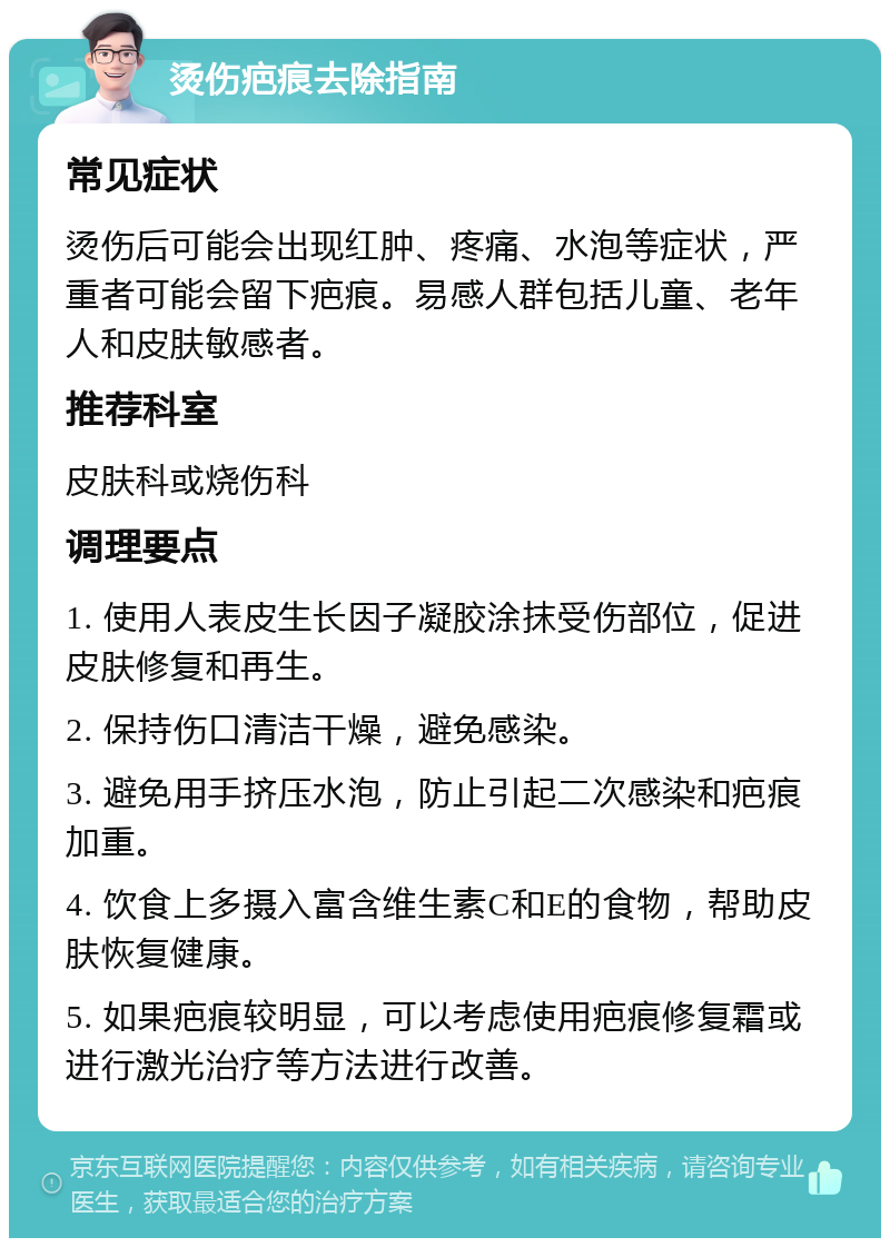 烫伤疤痕去除指南 常见症状 烫伤后可能会出现红肿、疼痛、水泡等症状，严重者可能会留下疤痕。易感人群包括儿童、老年人和皮肤敏感者。 推荐科室 皮肤科或烧伤科 调理要点 1. 使用人表皮生长因子凝胶涂抹受伤部位，促进皮肤修复和再生。 2. 保持伤口清洁干燥，避免感染。 3. 避免用手挤压水泡，防止引起二次感染和疤痕加重。 4. 饮食上多摄入富含维生素C和E的食物，帮助皮肤恢复健康。 5. 如果疤痕较明显，可以考虑使用疤痕修复霜或进行激光治疗等方法进行改善。