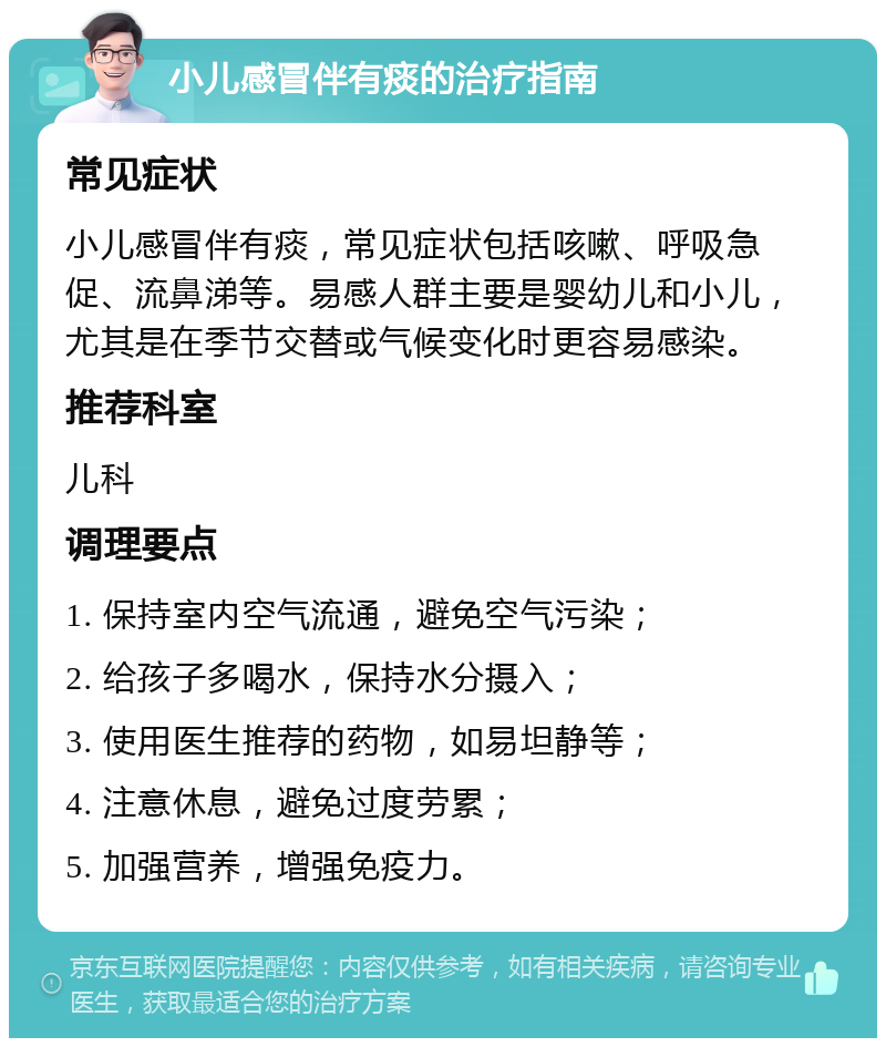 小儿感冒伴有痰的治疗指南 常见症状 小儿感冒伴有痰，常见症状包括咳嗽、呼吸急促、流鼻涕等。易感人群主要是婴幼儿和小儿，尤其是在季节交替或气候变化时更容易感染。 推荐科室 儿科 调理要点 1. 保持室内空气流通，避免空气污染； 2. 给孩子多喝水，保持水分摄入； 3. 使用医生推荐的药物，如易坦静等； 4. 注意休息，避免过度劳累； 5. 加强营养，增强免疫力。