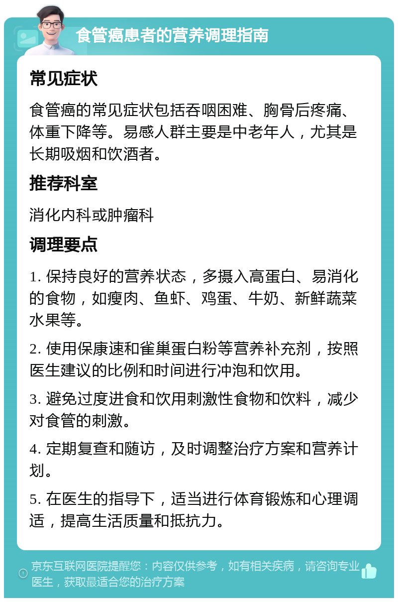 食管癌患者的营养调理指南 常见症状 食管癌的常见症状包括吞咽困难、胸骨后疼痛、体重下降等。易感人群主要是中老年人，尤其是长期吸烟和饮酒者。 推荐科室 消化内科或肿瘤科 调理要点 1. 保持良好的营养状态，多摄入高蛋白、易消化的食物，如瘦肉、鱼虾、鸡蛋、牛奶、新鲜蔬菜水果等。 2. 使用保康速和雀巢蛋白粉等营养补充剂，按照医生建议的比例和时间进行冲泡和饮用。 3. 避免过度进食和饮用刺激性食物和饮料，减少对食管的刺激。 4. 定期复查和随访，及时调整治疗方案和营养计划。 5. 在医生的指导下，适当进行体育锻炼和心理调适，提高生活质量和抵抗力。