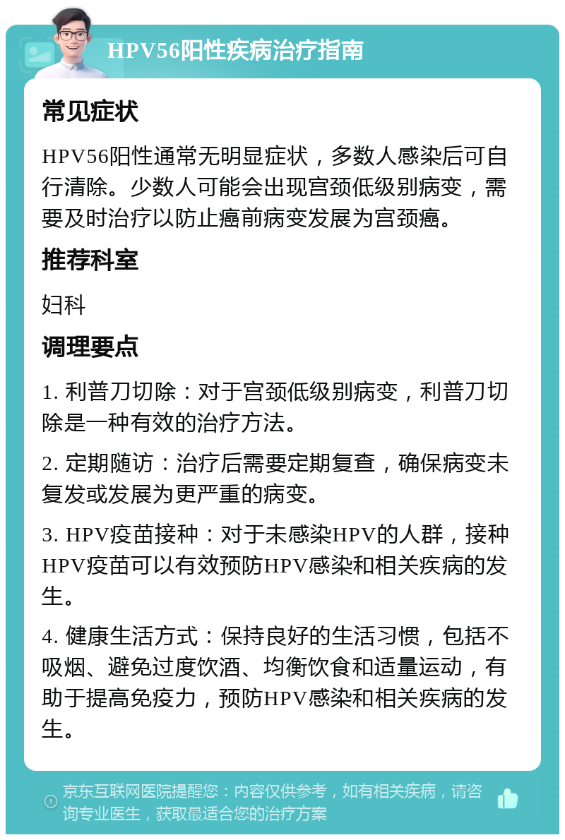 HPV56阳性疾病治疗指南 常见症状 HPV56阳性通常无明显症状，多数人感染后可自行清除。少数人可能会出现宫颈低级别病变，需要及时治疗以防止癌前病变发展为宫颈癌。 推荐科室 妇科 调理要点 1. 利普刀切除：对于宫颈低级别病变，利普刀切除是一种有效的治疗方法。 2. 定期随访：治疗后需要定期复查，确保病变未复发或发展为更严重的病变。 3. HPV疫苗接种：对于未感染HPV的人群，接种HPV疫苗可以有效预防HPV感染和相关疾病的发生。 4. 健康生活方式：保持良好的生活习惯，包括不吸烟、避免过度饮酒、均衡饮食和适量运动，有助于提高免疫力，预防HPV感染和相关疾病的发生。