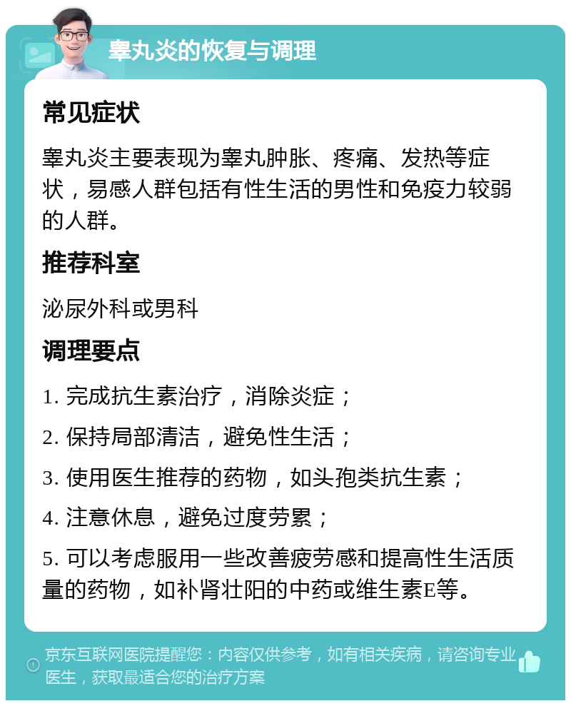 睾丸炎的恢复与调理 常见症状 睾丸炎主要表现为睾丸肿胀、疼痛、发热等症状，易感人群包括有性生活的男性和免疫力较弱的人群。 推荐科室 泌尿外科或男科 调理要点 1. 完成抗生素治疗，消除炎症； 2. 保持局部清洁，避免性生活； 3. 使用医生推荐的药物，如头孢类抗生素； 4. 注意休息，避免过度劳累； 5. 可以考虑服用一些改善疲劳感和提高性生活质量的药物，如补肾壮阳的中药或维生素E等。