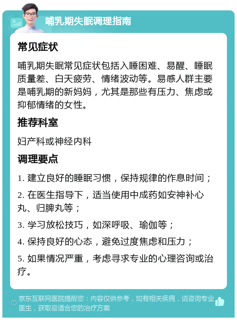 哺乳期失眠调理指南 常见症状 哺乳期失眠常见症状包括入睡困难、易醒、睡眠质量差、白天疲劳、情绪波动等。易感人群主要是哺乳期的新妈妈，尤其是那些有压力、焦虑或抑郁情绪的女性。 推荐科室 妇产科或神经内科 调理要点 1. 建立良好的睡眠习惯，保持规律的作息时间； 2. 在医生指导下，适当使用中成药如安神补心丸、归脾丸等； 3. 学习放松技巧，如深呼吸、瑜伽等； 4. 保持良好的心态，避免过度焦虑和压力； 5. 如果情况严重，考虑寻求专业的心理咨询或治疗。