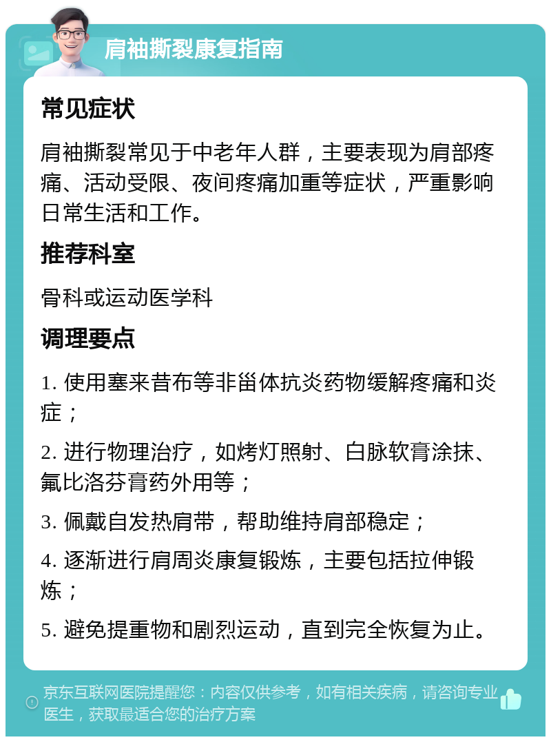 肩袖撕裂康复指南 常见症状 肩袖撕裂常见于中老年人群，主要表现为肩部疼痛、活动受限、夜间疼痛加重等症状，严重影响日常生活和工作。 推荐科室 骨科或运动医学科 调理要点 1. 使用塞来昔布等非甾体抗炎药物缓解疼痛和炎症； 2. 进行物理治疗，如烤灯照射、白脉软膏涂抹、氟比洛芬膏药外用等； 3. 佩戴自发热肩带，帮助维持肩部稳定； 4. 逐渐进行肩周炎康复锻炼，主要包括拉伸锻炼； 5. 避免提重物和剧烈运动，直到完全恢复为止。