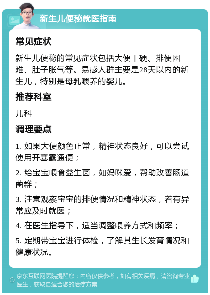 新生儿便秘就医指南 常见症状 新生儿便秘的常见症状包括大便干硬、排便困难、肚子胀气等。易感人群主要是28天以内的新生儿，特别是母乳喂养的婴儿。 推荐科室 儿科 调理要点 1. 如果大便颜色正常，精神状态良好，可以尝试使用开塞露通便； 2. 给宝宝喂食益生菌，如妈咪爱，帮助改善肠道菌群； 3. 注意观察宝宝的排便情况和精神状态，若有异常应及时就医； 4. 在医生指导下，适当调整喂养方式和频率； 5. 定期带宝宝进行体检，了解其生长发育情况和健康状况。