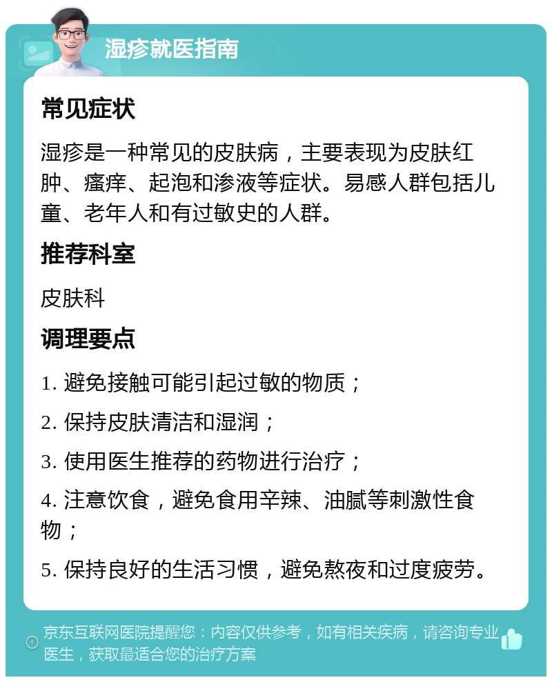 湿疹就医指南 常见症状 湿疹是一种常见的皮肤病，主要表现为皮肤红肿、瘙痒、起泡和渗液等症状。易感人群包括儿童、老年人和有过敏史的人群。 推荐科室 皮肤科 调理要点 1. 避免接触可能引起过敏的物质； 2. 保持皮肤清洁和湿润； 3. 使用医生推荐的药物进行治疗； 4. 注意饮食，避免食用辛辣、油腻等刺激性食物； 5. 保持良好的生活习惯，避免熬夜和过度疲劳。