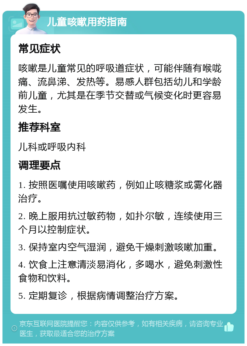 儿童咳嗽用药指南 常见症状 咳嗽是儿童常见的呼吸道症状，可能伴随有喉咙痛、流鼻涕、发热等。易感人群包括幼儿和学龄前儿童，尤其是在季节交替或气候变化时更容易发生。 推荐科室 儿科或呼吸内科 调理要点 1. 按照医嘱使用咳嗽药，例如止咳糖浆或雾化器治疗。 2. 晚上服用抗过敏药物，如扑尔敏，连续使用三个月以控制症状。 3. 保持室内空气湿润，避免干燥刺激咳嗽加重。 4. 饮食上注意清淡易消化，多喝水，避免刺激性食物和饮料。 5. 定期复诊，根据病情调整治疗方案。