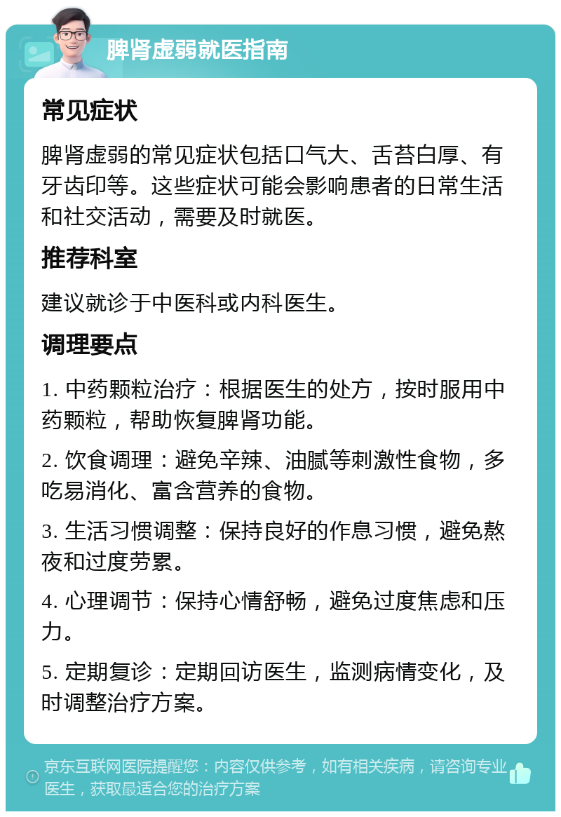 脾肾虚弱就医指南 常见症状 脾肾虚弱的常见症状包括口气大、舌苔白厚、有牙齿印等。这些症状可能会影响患者的日常生活和社交活动，需要及时就医。 推荐科室 建议就诊于中医科或内科医生。 调理要点 1. 中药颗粒治疗：根据医生的处方，按时服用中药颗粒，帮助恢复脾肾功能。 2. 饮食调理：避免辛辣、油腻等刺激性食物，多吃易消化、富含营养的食物。 3. 生活习惯调整：保持良好的作息习惯，避免熬夜和过度劳累。 4. 心理调节：保持心情舒畅，避免过度焦虑和压力。 5. 定期复诊：定期回访医生，监测病情变化，及时调整治疗方案。