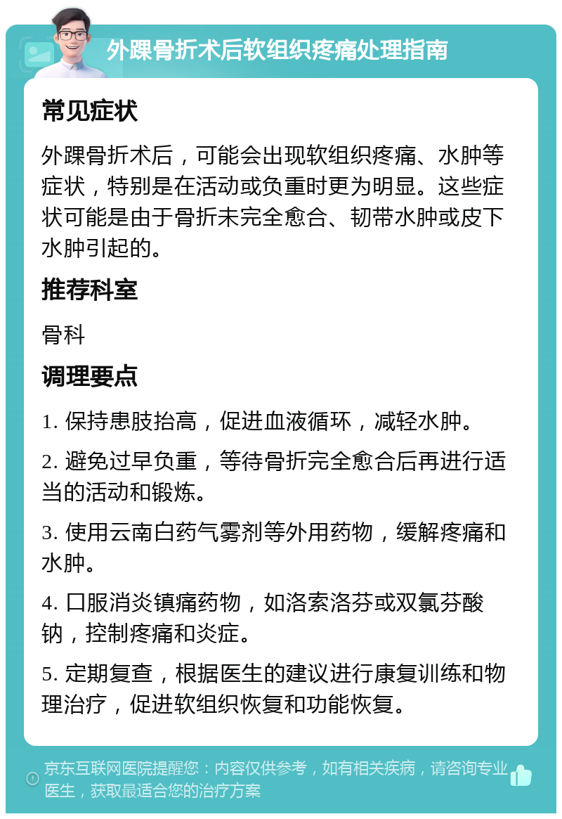 外踝骨折术后软组织疼痛处理指南 常见症状 外踝骨折术后，可能会出现软组织疼痛、水肿等症状，特别是在活动或负重时更为明显。这些症状可能是由于骨折未完全愈合、韧带水肿或皮下水肿引起的。 推荐科室 骨科 调理要点 1. 保持患肢抬高，促进血液循环，减轻水肿。 2. 避免过早负重，等待骨折完全愈合后再进行适当的活动和锻炼。 3. 使用云南白药气雾剂等外用药物，缓解疼痛和水肿。 4. 口服消炎镇痛药物，如洛索洛芬或双氯芬酸钠，控制疼痛和炎症。 5. 定期复查，根据医生的建议进行康复训练和物理治疗，促进软组织恢复和功能恢复。