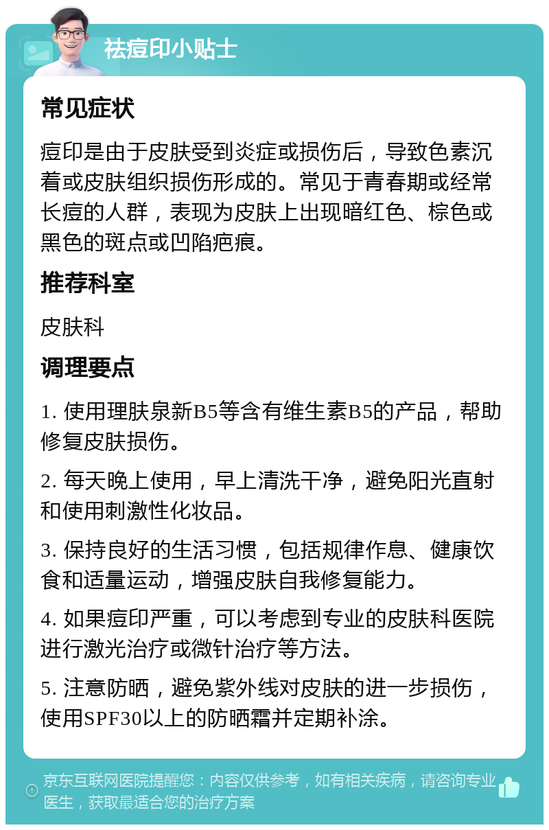 祛痘印小贴士 常见症状 痘印是由于皮肤受到炎症或损伤后，导致色素沉着或皮肤组织损伤形成的。常见于青春期或经常长痘的人群，表现为皮肤上出现暗红色、棕色或黑色的斑点或凹陷疤痕。 推荐科室 皮肤科 调理要点 1. 使用理肤泉新B5等含有维生素B5的产品，帮助修复皮肤损伤。 2. 每天晚上使用，早上清洗干净，避免阳光直射和使用刺激性化妆品。 3. 保持良好的生活习惯，包括规律作息、健康饮食和适量运动，增强皮肤自我修复能力。 4. 如果痘印严重，可以考虑到专业的皮肤科医院进行激光治疗或微针治疗等方法。 5. 注意防晒，避免紫外线对皮肤的进一步损伤，使用SPF30以上的防晒霜并定期补涂。