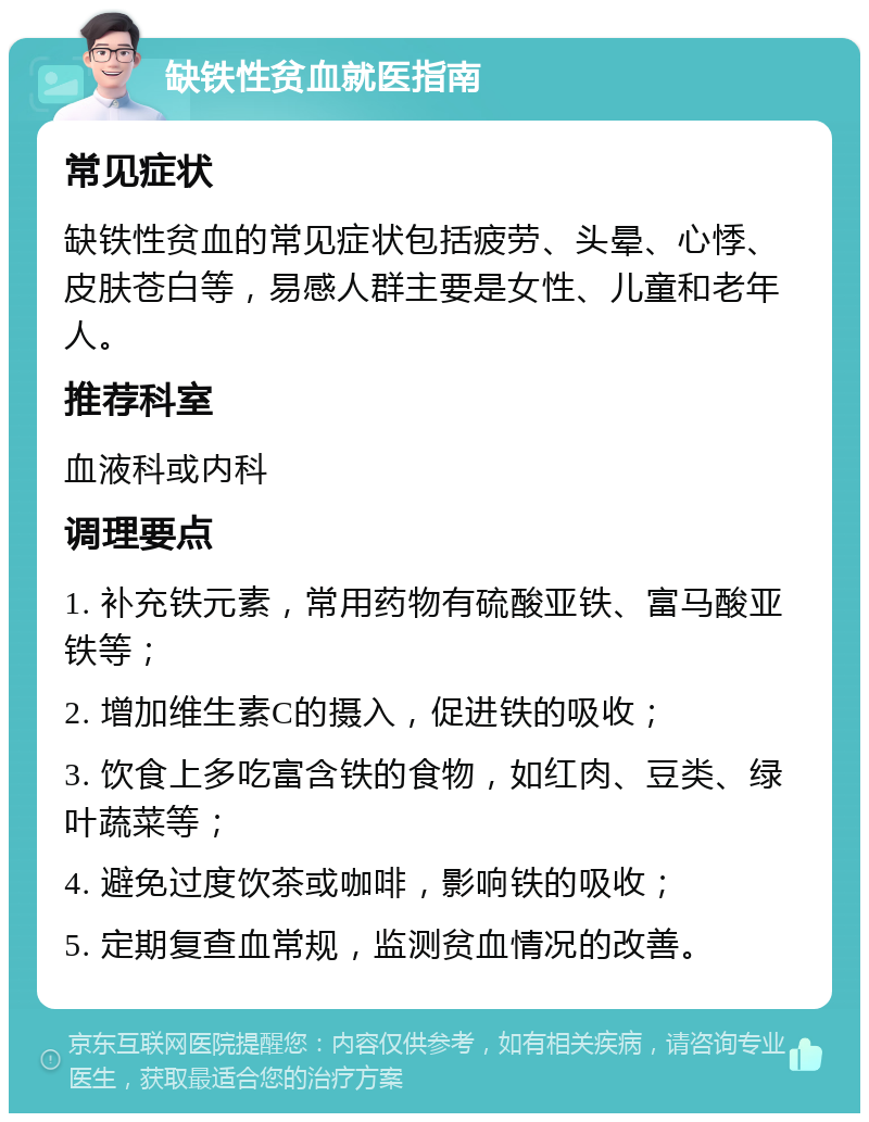 缺铁性贫血就医指南 常见症状 缺铁性贫血的常见症状包括疲劳、头晕、心悸、皮肤苍白等，易感人群主要是女性、儿童和老年人。 推荐科室 血液科或内科 调理要点 1. 补充铁元素，常用药物有硫酸亚铁、富马酸亚铁等； 2. 增加维生素C的摄入，促进铁的吸收； 3. 饮食上多吃富含铁的食物，如红肉、豆类、绿叶蔬菜等； 4. 避免过度饮茶或咖啡，影响铁的吸收； 5. 定期复查血常规，监测贫血情况的改善。