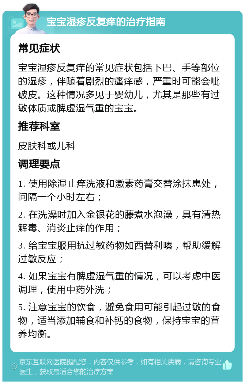 宝宝湿疹反复痒的治疗指南 常见症状 宝宝湿疹反复痒的常见症状包括下巴、手等部位的湿疹，伴随着剧烈的瘙痒感，严重时可能会呲破皮。这种情况多见于婴幼儿，尤其是那些有过敏体质或脾虚湿气重的宝宝。 推荐科室 皮肤科或儿科 调理要点 1. 使用除湿止痒洗液和激素药膏交替涂抹患处，间隔一个小时左右； 2. 在洗澡时加入金银花的藤煮水泡澡，具有清热解毒、消炎止痒的作用； 3. 给宝宝服用抗过敏药物如西替利嗪，帮助缓解过敏反应； 4. 如果宝宝有脾虚湿气重的情况，可以考虑中医调理，使用中药外洗； 5. 注意宝宝的饮食，避免食用可能引起过敏的食物，适当添加辅食和补钙的食物，保持宝宝的营养均衡。