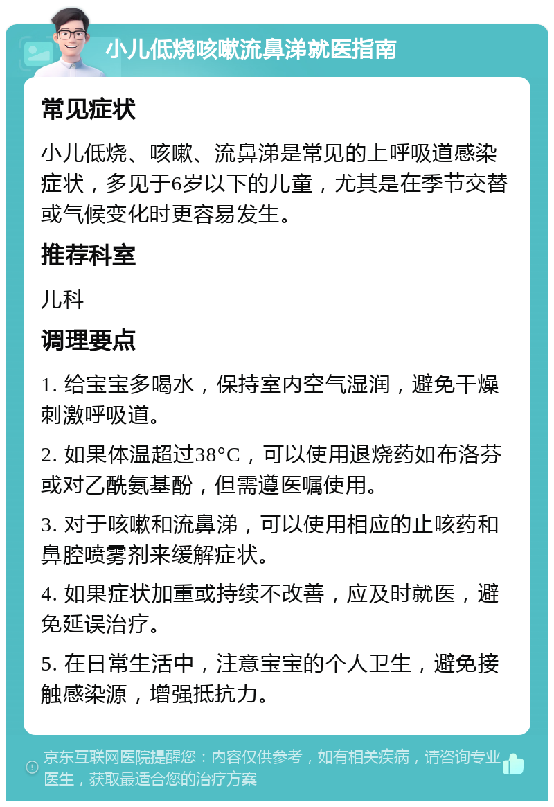 小儿低烧咳嗽流鼻涕就医指南 常见症状 小儿低烧、咳嗽、流鼻涕是常见的上呼吸道感染症状，多见于6岁以下的儿童，尤其是在季节交替或气候变化时更容易发生。 推荐科室 儿科 调理要点 1. 给宝宝多喝水，保持室内空气湿润，避免干燥刺激呼吸道。 2. 如果体温超过38°C，可以使用退烧药如布洛芬或对乙酰氨基酚，但需遵医嘱使用。 3. 对于咳嗽和流鼻涕，可以使用相应的止咳药和鼻腔喷雾剂来缓解症状。 4. 如果症状加重或持续不改善，应及时就医，避免延误治疗。 5. 在日常生活中，注意宝宝的个人卫生，避免接触感染源，增强抵抗力。