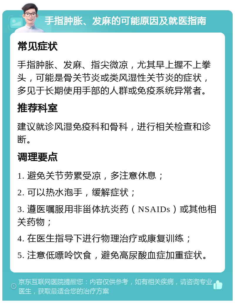 手指肿胀、发麻的可能原因及就医指南 常见症状 手指肿胀、发麻、指尖微凉，尤其早上握不上拳头，可能是骨关节炎或类风湿性关节炎的症状，多见于长期使用手部的人群或免疫系统异常者。 推荐科室 建议就诊风湿免疫科和骨科，进行相关检查和诊断。 调理要点 1. 避免关节劳累受凉，多注意休息； 2. 可以热水泡手，缓解症状； 3. 遵医嘱服用非甾体抗炎药（NSAIDs）或其他相关药物； 4. 在医生指导下进行物理治疗或康复训练； 5. 注意低嘌呤饮食，避免高尿酸血症加重症状。