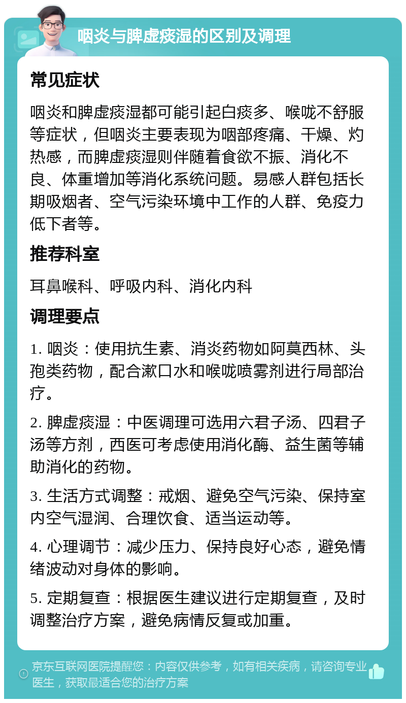 咽炎与脾虚痰湿的区别及调理 常见症状 咽炎和脾虚痰湿都可能引起白痰多、喉咙不舒服等症状，但咽炎主要表现为咽部疼痛、干燥、灼热感，而脾虚痰湿则伴随着食欲不振、消化不良、体重增加等消化系统问题。易感人群包括长期吸烟者、空气污染环境中工作的人群、免疫力低下者等。 推荐科室 耳鼻喉科、呼吸内科、消化内科 调理要点 1. 咽炎：使用抗生素、消炎药物如阿莫西林、头孢类药物，配合漱口水和喉咙喷雾剂进行局部治疗。 2. 脾虚痰湿：中医调理可选用六君子汤、四君子汤等方剂，西医可考虑使用消化酶、益生菌等辅助消化的药物。 3. 生活方式调整：戒烟、避免空气污染、保持室内空气湿润、合理饮食、适当运动等。 4. 心理调节：减少压力、保持良好心态，避免情绪波动对身体的影响。 5. 定期复查：根据医生建议进行定期复查，及时调整治疗方案，避免病情反复或加重。