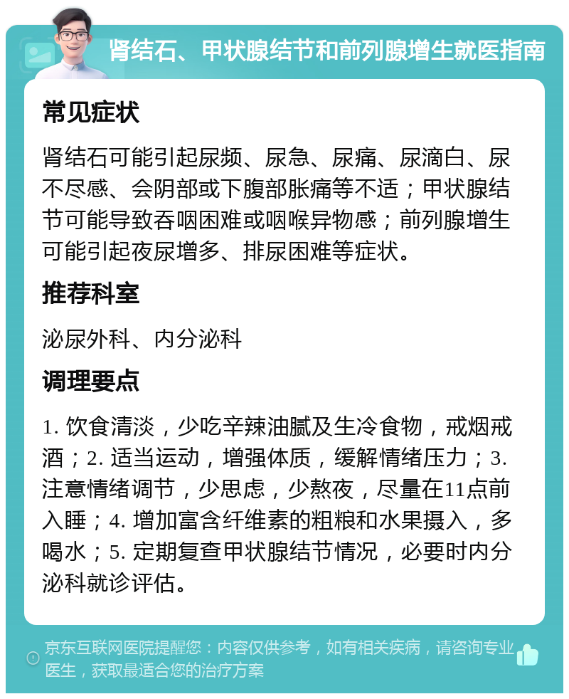 肾结石、甲状腺结节和前列腺增生就医指南 常见症状 肾结石可能引起尿频、尿急、尿痛、尿滴白、尿不尽感、会阴部或下腹部胀痛等不适；甲状腺结节可能导致吞咽困难或咽喉异物感；前列腺增生可能引起夜尿增多、排尿困难等症状。 推荐科室 泌尿外科、内分泌科 调理要点 1. 饮食清淡，少吃辛辣油腻及生冷食物，戒烟戒酒；2. 适当运动，增强体质，缓解情绪压力；3. 注意情绪调节，少思虑，少熬夜，尽量在11点前入睡；4. 增加富含纤维素的粗粮和水果摄入，多喝水；5. 定期复查甲状腺结节情况，必要时内分泌科就诊评估。