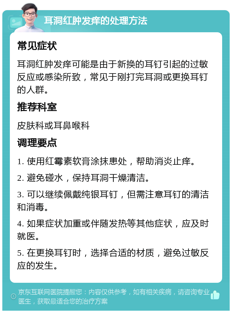 耳洞红肿发痒的处理方法 常见症状 耳洞红肿发痒可能是由于新换的耳钉引起的过敏反应或感染所致，常见于刚打完耳洞或更换耳钉的人群。 推荐科室 皮肤科或耳鼻喉科 调理要点 1. 使用红霉素软膏涂抹患处，帮助消炎止痒。 2. 避免碰水，保持耳洞干燥清洁。 3. 可以继续佩戴纯银耳钉，但需注意耳钉的清洁和消毒。 4. 如果症状加重或伴随发热等其他症状，应及时就医。 5. 在更换耳钉时，选择合适的材质，避免过敏反应的发生。