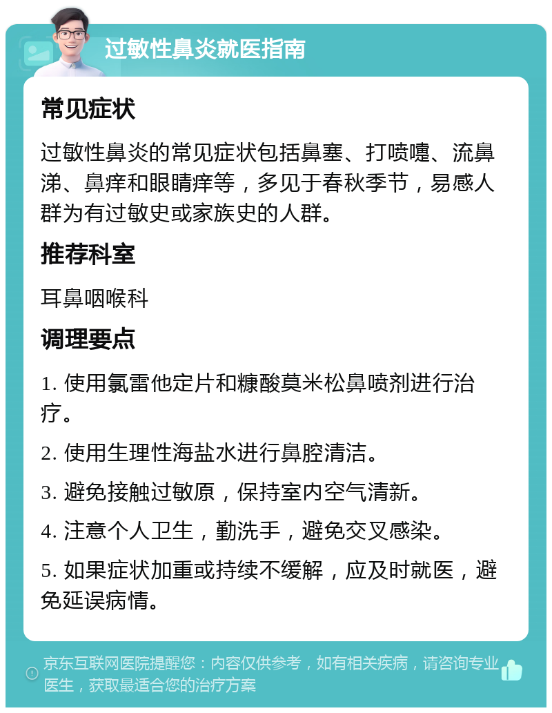 过敏性鼻炎就医指南 常见症状 过敏性鼻炎的常见症状包括鼻塞、打喷嚏、流鼻涕、鼻痒和眼睛痒等，多见于春秋季节，易感人群为有过敏史或家族史的人群。 推荐科室 耳鼻咽喉科 调理要点 1. 使用氯雷他定片和糠酸莫米松鼻喷剂进行治疗。 2. 使用生理性海盐水进行鼻腔清洁。 3. 避免接触过敏原，保持室内空气清新。 4. 注意个人卫生，勤洗手，避免交叉感染。 5. 如果症状加重或持续不缓解，应及时就医，避免延误病情。