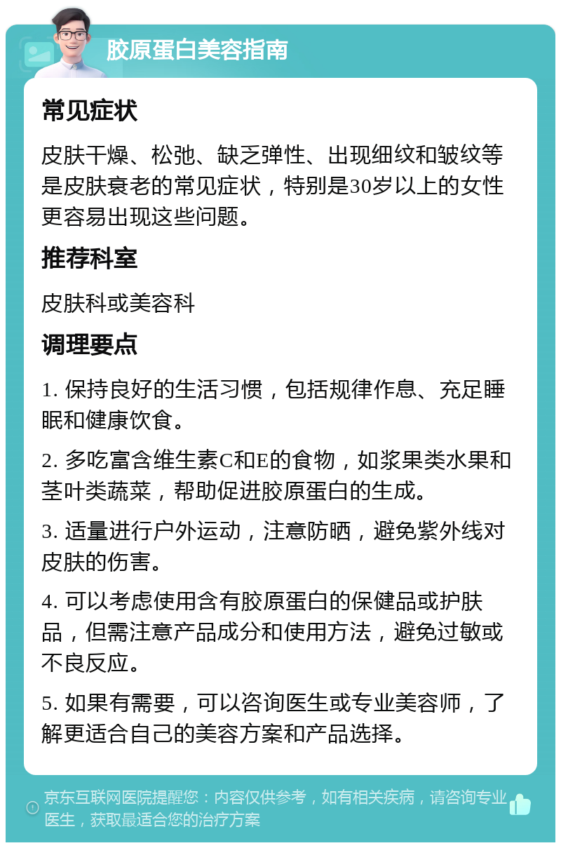 胶原蛋白美容指南 常见症状 皮肤干燥、松弛、缺乏弹性、出现细纹和皱纹等是皮肤衰老的常见症状，特别是30岁以上的女性更容易出现这些问题。 推荐科室 皮肤科或美容科 调理要点 1. 保持良好的生活习惯，包括规律作息、充足睡眠和健康饮食。 2. 多吃富含维生素C和E的食物，如浆果类水果和茎叶类蔬菜，帮助促进胶原蛋白的生成。 3. 适量进行户外运动，注意防晒，避免紫外线对皮肤的伤害。 4. 可以考虑使用含有胶原蛋白的保健品或护肤品，但需注意产品成分和使用方法，避免过敏或不良反应。 5. 如果有需要，可以咨询医生或专业美容师，了解更适合自己的美容方案和产品选择。