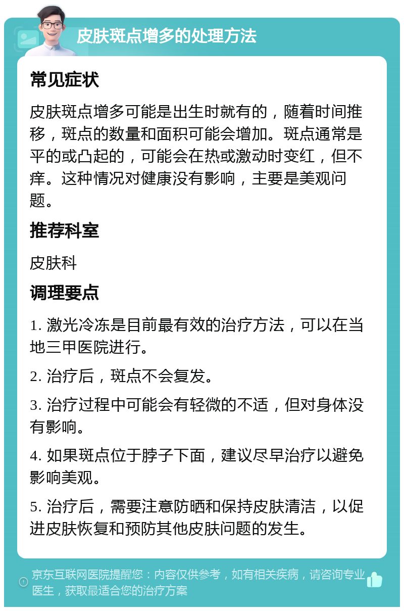 皮肤斑点增多的处理方法 常见症状 皮肤斑点增多可能是出生时就有的，随着时间推移，斑点的数量和面积可能会增加。斑点通常是平的或凸起的，可能会在热或激动时变红，但不痒。这种情况对健康没有影响，主要是美观问题。 推荐科室 皮肤科 调理要点 1. 激光冷冻是目前最有效的治疗方法，可以在当地三甲医院进行。 2. 治疗后，斑点不会复发。 3. 治疗过程中可能会有轻微的不适，但对身体没有影响。 4. 如果斑点位于脖子下面，建议尽早治疗以避免影响美观。 5. 治疗后，需要注意防晒和保持皮肤清洁，以促进皮肤恢复和预防其他皮肤问题的发生。