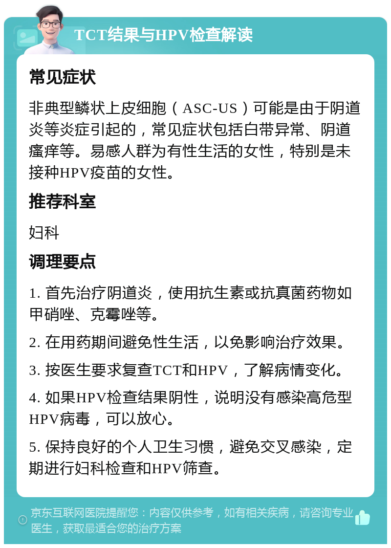 TCT结果与HPV检查解读 常见症状 非典型鳞状上皮细胞（ASC-US）可能是由于阴道炎等炎症引起的，常见症状包括白带异常、阴道瘙痒等。易感人群为有性生活的女性，特别是未接种HPV疫苗的女性。 推荐科室 妇科 调理要点 1. 首先治疗阴道炎，使用抗生素或抗真菌药物如甲硝唑、克霉唑等。 2. 在用药期间避免性生活，以免影响治疗效果。 3. 按医生要求复查TCT和HPV，了解病情变化。 4. 如果HPV检查结果阴性，说明没有感染高危型HPV病毒，可以放心。 5. 保持良好的个人卫生习惯，避免交叉感染，定期进行妇科检查和HPV筛查。