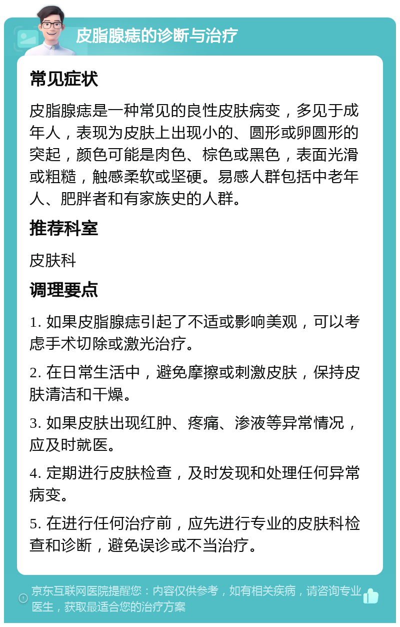 皮脂腺痣的诊断与治疗 常见症状 皮脂腺痣是一种常见的良性皮肤病变，多见于成年人，表现为皮肤上出现小的、圆形或卵圆形的突起，颜色可能是肉色、棕色或黑色，表面光滑或粗糙，触感柔软或坚硬。易感人群包括中老年人、肥胖者和有家族史的人群。 推荐科室 皮肤科 调理要点 1. 如果皮脂腺痣引起了不适或影响美观，可以考虑手术切除或激光治疗。 2. 在日常生活中，避免摩擦或刺激皮肤，保持皮肤清洁和干燥。 3. 如果皮肤出现红肿、疼痛、渗液等异常情况，应及时就医。 4. 定期进行皮肤检查，及时发现和处理任何异常病变。 5. 在进行任何治疗前，应先进行专业的皮肤科检查和诊断，避免误诊或不当治疗。