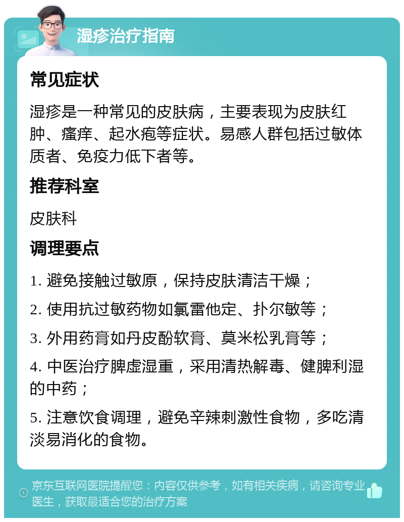 湿疹治疗指南 常见症状 湿疹是一种常见的皮肤病，主要表现为皮肤红肿、瘙痒、起水疱等症状。易感人群包括过敏体质者、免疫力低下者等。 推荐科室 皮肤科 调理要点 1. 避免接触过敏原，保持皮肤清洁干燥； 2. 使用抗过敏药物如氯雷他定、扑尔敏等； 3. 外用药膏如丹皮酚软膏、莫米松乳膏等； 4. 中医治疗脾虚湿重，采用清热解毒、健脾利湿的中药； 5. 注意饮食调理，避免辛辣刺激性食物，多吃清淡易消化的食物。