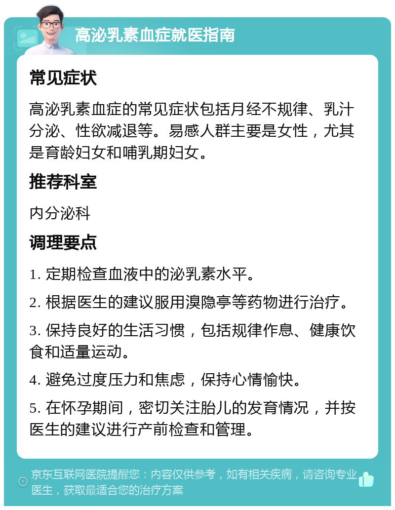 高泌乳素血症就医指南 常见症状 高泌乳素血症的常见症状包括月经不规律、乳汁分泌、性欲减退等。易感人群主要是女性，尤其是育龄妇女和哺乳期妇女。 推荐科室 内分泌科 调理要点 1. 定期检查血液中的泌乳素水平。 2. 根据医生的建议服用溴隐亭等药物进行治疗。 3. 保持良好的生活习惯，包括规律作息、健康饮食和适量运动。 4. 避免过度压力和焦虑，保持心情愉快。 5. 在怀孕期间，密切关注胎儿的发育情况，并按医生的建议进行产前检查和管理。