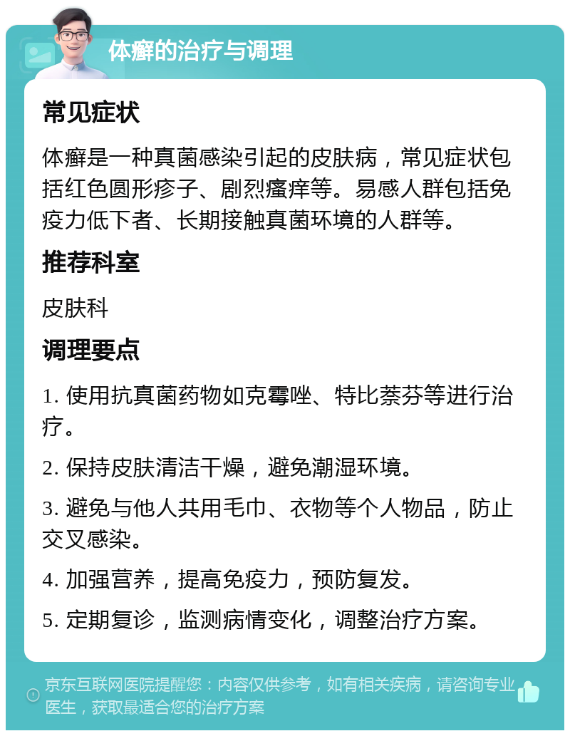 体癣的治疗与调理 常见症状 体癣是一种真菌感染引起的皮肤病，常见症状包括红色圆形疹子、剧烈瘙痒等。易感人群包括免疫力低下者、长期接触真菌环境的人群等。 推荐科室 皮肤科 调理要点 1. 使用抗真菌药物如克霉唑、特比萘芬等进行治疗。 2. 保持皮肤清洁干燥，避免潮湿环境。 3. 避免与他人共用毛巾、衣物等个人物品，防止交叉感染。 4. 加强营养，提高免疫力，预防复发。 5. 定期复诊，监测病情变化，调整治疗方案。