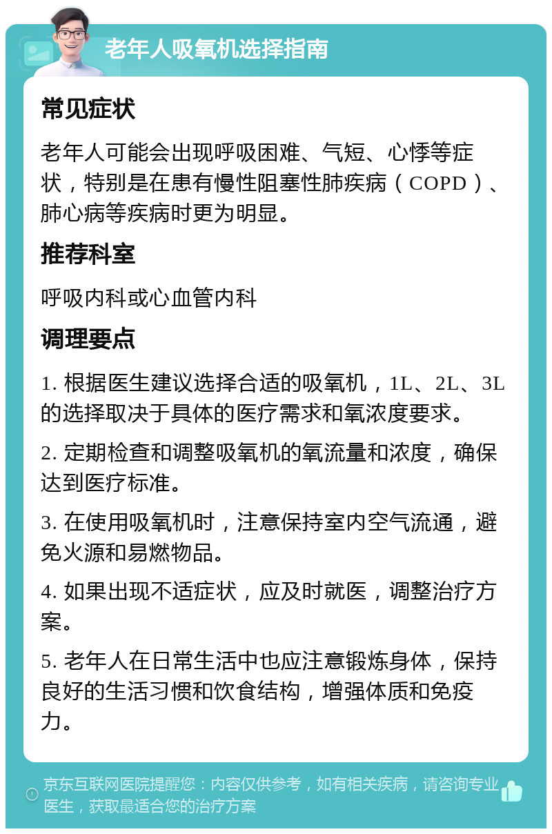 老年人吸氧机选择指南 常见症状 老年人可能会出现呼吸困难、气短、心悸等症状，特别是在患有慢性阻塞性肺疾病（COPD）、肺心病等疾病时更为明显。 推荐科室 呼吸内科或心血管内科 调理要点 1. 根据医生建议选择合适的吸氧机，1L、2L、3L的选择取决于具体的医疗需求和氧浓度要求。 2. 定期检查和调整吸氧机的氧流量和浓度，确保达到医疗标准。 3. 在使用吸氧机时，注意保持室内空气流通，避免火源和易燃物品。 4. 如果出现不适症状，应及时就医，调整治疗方案。 5. 老年人在日常生活中也应注意锻炼身体，保持良好的生活习惯和饮食结构，增强体质和免疫力。