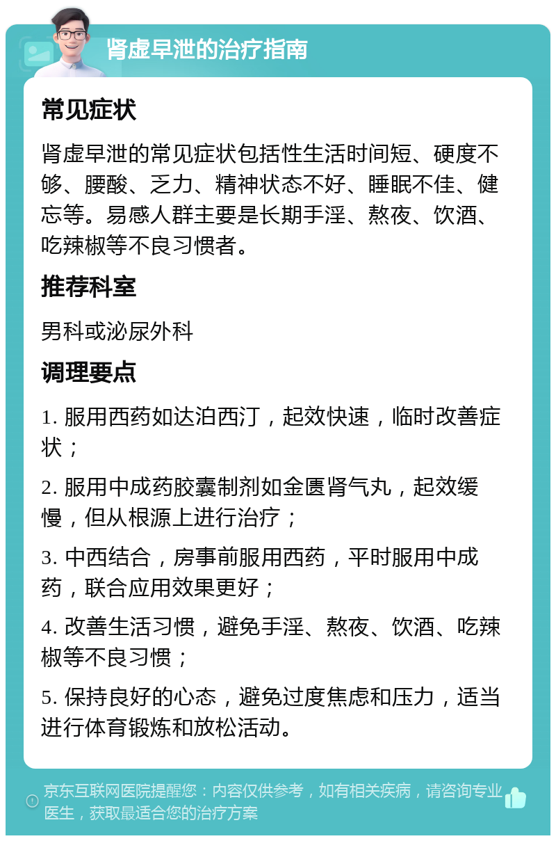 肾虚早泄的治疗指南 常见症状 肾虚早泄的常见症状包括性生活时间短、硬度不够、腰酸、乏力、精神状态不好、睡眠不佳、健忘等。易感人群主要是长期手淫、熬夜、饮酒、吃辣椒等不良习惯者。 推荐科室 男科或泌尿外科 调理要点 1. 服用西药如达泊西汀，起效快速，临时改善症状； 2. 服用中成药胶囊制剂如金匮肾气丸，起效缓慢，但从根源上进行治疗； 3. 中西结合，房事前服用西药，平时服用中成药，联合应用效果更好； 4. 改善生活习惯，避免手淫、熬夜、饮酒、吃辣椒等不良习惯； 5. 保持良好的心态，避免过度焦虑和压力，适当进行体育锻炼和放松活动。