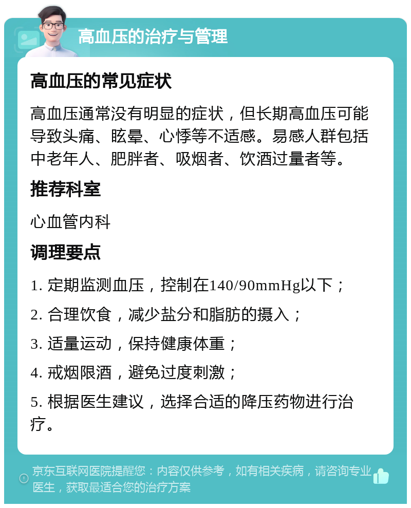 高血压的治疗与管理 高血压的常见症状 高血压通常没有明显的症状，但长期高血压可能导致头痛、眩晕、心悸等不适感。易感人群包括中老年人、肥胖者、吸烟者、饮酒过量者等。 推荐科室 心血管内科 调理要点 1. 定期监测血压，控制在140/90mmHg以下； 2. 合理饮食，减少盐分和脂肪的摄入； 3. 适量运动，保持健康体重； 4. 戒烟限酒，避免过度刺激； 5. 根据医生建议，选择合适的降压药物进行治疗。