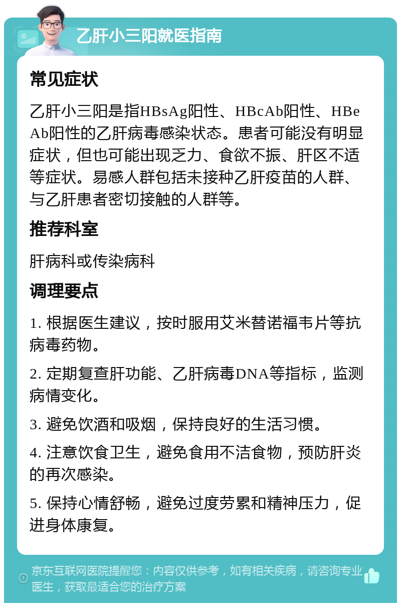 乙肝小三阳就医指南 常见症状 乙肝小三阳是指HBsAg阳性、HBcAb阳性、HBeAb阳性的乙肝病毒感染状态。患者可能没有明显症状，但也可能出现乏力、食欲不振、肝区不适等症状。易感人群包括未接种乙肝疫苗的人群、与乙肝患者密切接触的人群等。 推荐科室 肝病科或传染病科 调理要点 1. 根据医生建议，按时服用艾米替诺福韦片等抗病毒药物。 2. 定期复查肝功能、乙肝病毒DNA等指标，监测病情变化。 3. 避免饮酒和吸烟，保持良好的生活习惯。 4. 注意饮食卫生，避免食用不洁食物，预防肝炎的再次感染。 5. 保持心情舒畅，避免过度劳累和精神压力，促进身体康复。