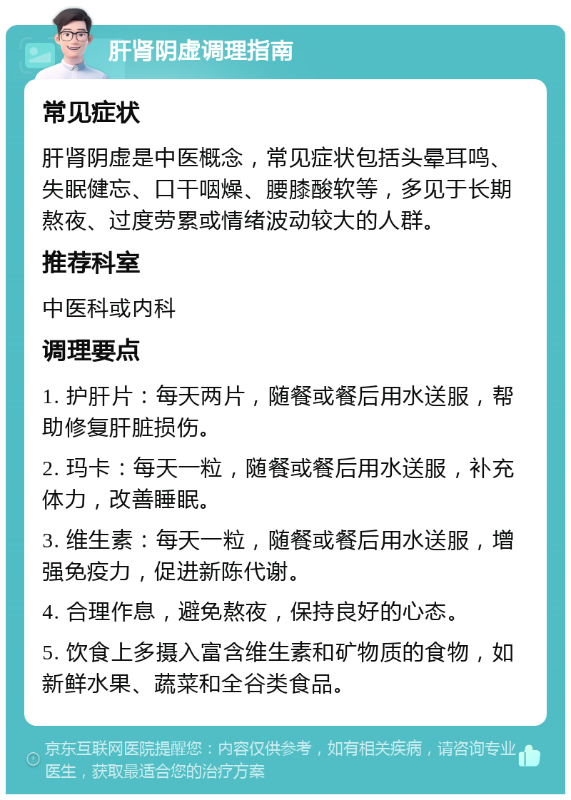 肝肾阴虚调理指南 常见症状 肝肾阴虚是中医概念，常见症状包括头晕耳鸣、失眠健忘、口干咽燥、腰膝酸软等，多见于长期熬夜、过度劳累或情绪波动较大的人群。 推荐科室 中医科或内科 调理要点 1. 护肝片：每天两片，随餐或餐后用水送服，帮助修复肝脏损伤。 2. 玛卡：每天一粒，随餐或餐后用水送服，补充体力，改善睡眠。 3. 维生素：每天一粒，随餐或餐后用水送服，增强免疫力，促进新陈代谢。 4. 合理作息，避免熬夜，保持良好的心态。 5. 饮食上多摄入富含维生素和矿物质的食物，如新鲜水果、蔬菜和全谷类食品。