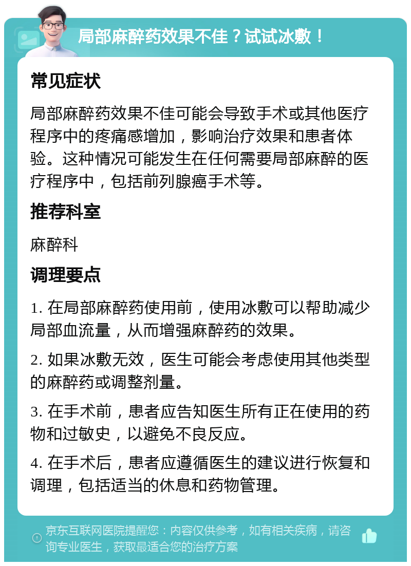 局部麻醉药效果不佳？试试冰敷！ 常见症状 局部麻醉药效果不佳可能会导致手术或其他医疗程序中的疼痛感增加，影响治疗效果和患者体验。这种情况可能发生在任何需要局部麻醉的医疗程序中，包括前列腺癌手术等。 推荐科室 麻醉科 调理要点 1. 在局部麻醉药使用前，使用冰敷可以帮助减少局部血流量，从而增强麻醉药的效果。 2. 如果冰敷无效，医生可能会考虑使用其他类型的麻醉药或调整剂量。 3. 在手术前，患者应告知医生所有正在使用的药物和过敏史，以避免不良反应。 4. 在手术后，患者应遵循医生的建议进行恢复和调理，包括适当的休息和药物管理。