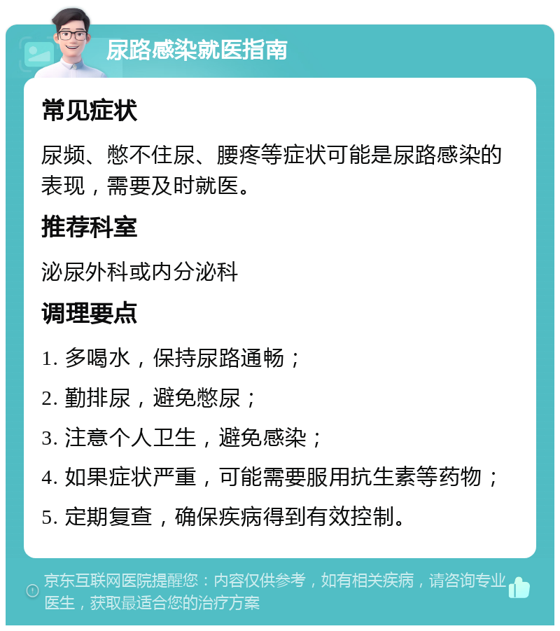 尿路感染就医指南 常见症状 尿频、憋不住尿、腰疼等症状可能是尿路感染的表现，需要及时就医。 推荐科室 泌尿外科或内分泌科 调理要点 1. 多喝水，保持尿路通畅； 2. 勤排尿，避免憋尿； 3. 注意个人卫生，避免感染； 4. 如果症状严重，可能需要服用抗生素等药物； 5. 定期复查，确保疾病得到有效控制。