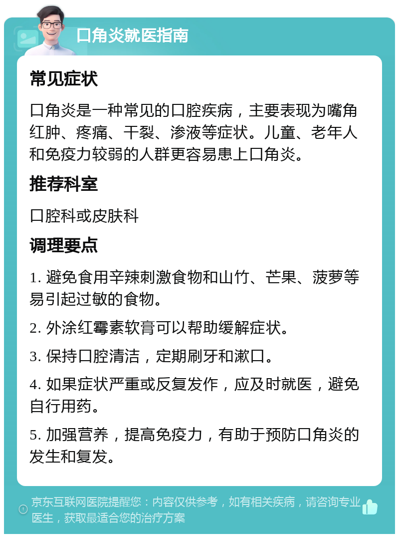 口角炎就医指南 常见症状 口角炎是一种常见的口腔疾病，主要表现为嘴角红肿、疼痛、干裂、渗液等症状。儿童、老年人和免疫力较弱的人群更容易患上口角炎。 推荐科室 口腔科或皮肤科 调理要点 1. 避免食用辛辣刺激食物和山竹、芒果、菠萝等易引起过敏的食物。 2. 外涂红霉素软膏可以帮助缓解症状。 3. 保持口腔清洁，定期刷牙和漱口。 4. 如果症状严重或反复发作，应及时就医，避免自行用药。 5. 加强营养，提高免疫力，有助于预防口角炎的发生和复发。