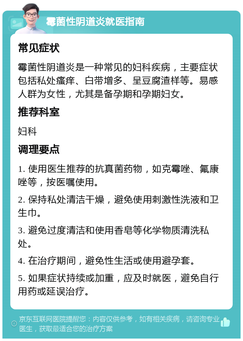 霉菌性阴道炎就医指南 常见症状 霉菌性阴道炎是一种常见的妇科疾病，主要症状包括私处瘙痒、白带增多、呈豆腐渣样等。易感人群为女性，尤其是备孕期和孕期妇女。 推荐科室 妇科 调理要点 1. 使用医生推荐的抗真菌药物，如克霉唑、氟康唑等，按医嘱使用。 2. 保持私处清洁干燥，避免使用刺激性洗液和卫生巾。 3. 避免过度清洁和使用香皂等化学物质清洗私处。 4. 在治疗期间，避免性生活或使用避孕套。 5. 如果症状持续或加重，应及时就医，避免自行用药或延误治疗。