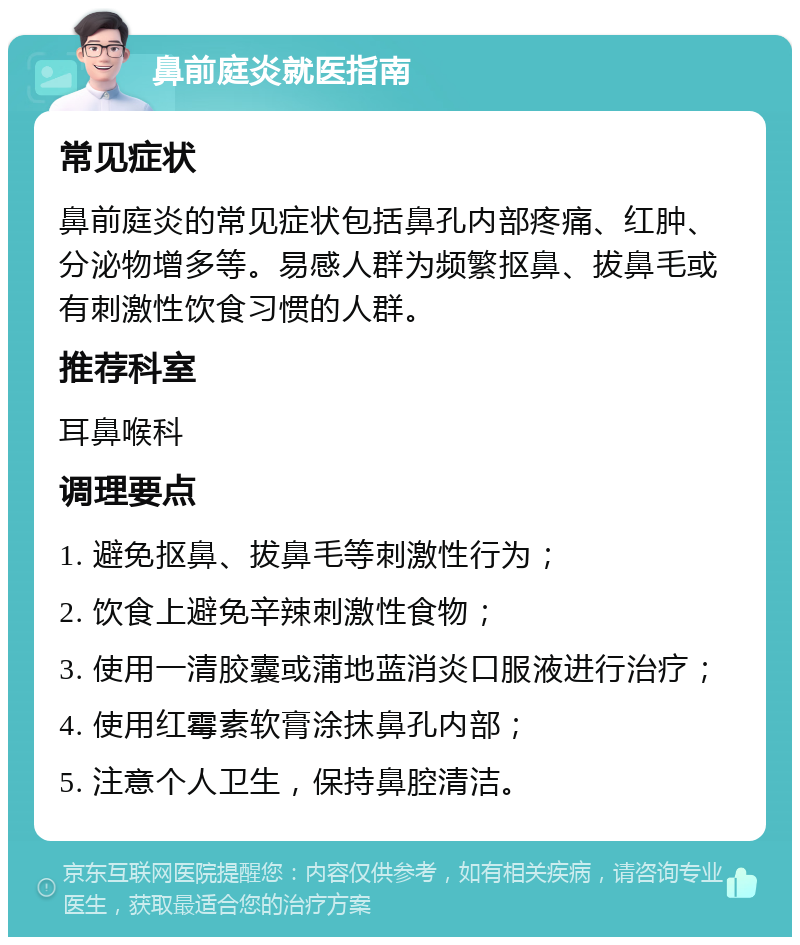 鼻前庭炎就医指南 常见症状 鼻前庭炎的常见症状包括鼻孔内部疼痛、红肿、分泌物增多等。易感人群为频繁抠鼻、拔鼻毛或有刺激性饮食习惯的人群。 推荐科室 耳鼻喉科 调理要点 1. 避免抠鼻、拔鼻毛等刺激性行为； 2. 饮食上避免辛辣刺激性食物； 3. 使用一清胶囊或蒲地蓝消炎口服液进行治疗； 4. 使用红霉素软膏涂抹鼻孔内部； 5. 注意个人卫生，保持鼻腔清洁。