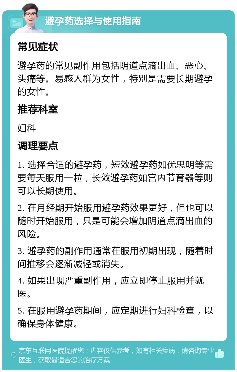 避孕药选择与使用指南 常见症状 避孕药的常见副作用包括阴道点滴出血、恶心、头痛等。易感人群为女性，特别是需要长期避孕的女性。 推荐科室 妇科 调理要点 1. 选择合适的避孕药，短效避孕药如优思明等需要每天服用一粒，长效避孕药如宫内节育器等则可以长期使用。 2. 在月经期开始服用避孕药效果更好，但也可以随时开始服用，只是可能会增加阴道点滴出血的风险。 3. 避孕药的副作用通常在服用初期出现，随着时间推移会逐渐减轻或消失。 4. 如果出现严重副作用，应立即停止服用并就医。 5. 在服用避孕药期间，应定期进行妇科检查，以确保身体健康。