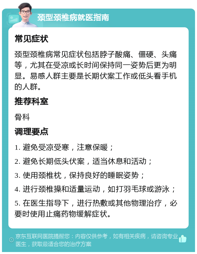 颈型颈椎病就医指南 常见症状 颈型颈椎病常见症状包括脖子酸痛、僵硬、头痛等，尤其在受凉或长时间保持同一姿势后更为明显。易感人群主要是长期伏案工作或低头看手机的人群。 推荐科室 骨科 调理要点 1. 避免受凉受寒，注意保暖； 2. 避免长期低头伏案，适当休息和活动； 3. 使用颈椎枕，保持良好的睡眠姿势； 4. 进行颈椎操和适量运动，如打羽毛球或游泳； 5. 在医生指导下，进行热敷或其他物理治疗，必要时使用止痛药物缓解症状。