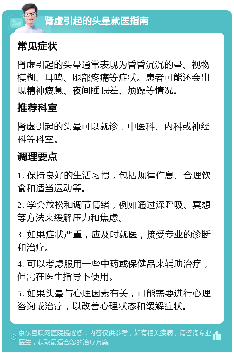 肾虚引起的头晕就医指南 常见症状 肾虚引起的头晕通常表现为昏昏沉沉的晕、视物模糊、耳鸣、腿部疼痛等症状。患者可能还会出现精神疲惫、夜间睡眠差、烦躁等情况。 推荐科室 肾虚引起的头晕可以就诊于中医科、内科或神经科等科室。 调理要点 1. 保持良好的生活习惯，包括规律作息、合理饮食和适当运动等。 2. 学会放松和调节情绪，例如通过深呼吸、冥想等方法来缓解压力和焦虑。 3. 如果症状严重，应及时就医，接受专业的诊断和治疗。 4. 可以考虑服用一些中药或保健品来辅助治疗，但需在医生指导下使用。 5. 如果头晕与心理因素有关，可能需要进行心理咨询或治疗，以改善心理状态和缓解症状。