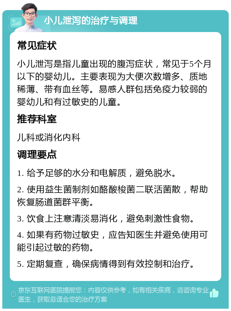 小儿泄泻的治疗与调理 常见症状 小儿泄泻是指儿童出现的腹泻症状，常见于5个月以下的婴幼儿。主要表现为大便次数增多、质地稀薄、带有血丝等。易感人群包括免疫力较弱的婴幼儿和有过敏史的儿童。 推荐科室 儿科或消化内科 调理要点 1. 给予足够的水分和电解质，避免脱水。 2. 使用益生菌制剂如酪酸梭菌二联活菌散，帮助恢复肠道菌群平衡。 3. 饮食上注意清淡易消化，避免刺激性食物。 4. 如果有药物过敏史，应告知医生并避免使用可能引起过敏的药物。 5. 定期复查，确保病情得到有效控制和治疗。